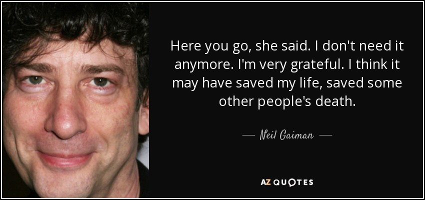 Here you go, she said. I don't need it anymore. I'm very grateful. I think it may have saved my life, saved some other people's death. - Neil Gaiman