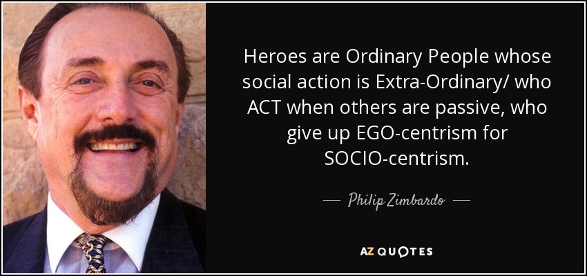 Heroes are Ordinary People whose social action is Extra-Ordinary/ who ACT when others are passive, who give up EGO-centrism for SOCIO-centrism. - Philip Zimbardo