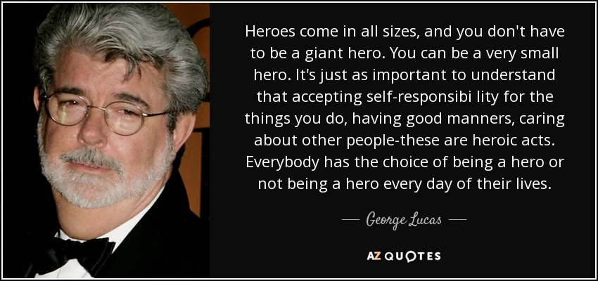 Heroes come in all sizes, and you don't have to be a giant hero. You can be a very small hero. It's just as important to understand that accepting self-responsibi lity for the things you do, having good manners, caring about other people-these are heroic acts. Everybody has the choice of being a hero or not being a hero every day of their lives. - George Lucas