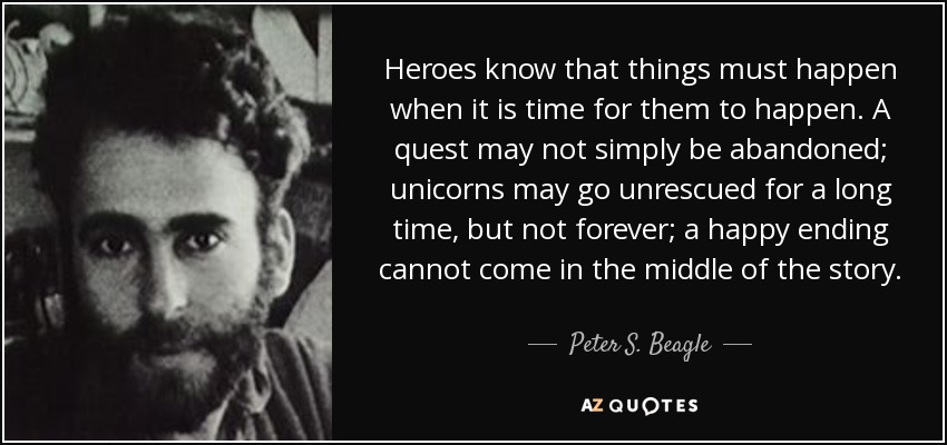 Heroes know that things must happen when it is time for them to happen. A quest may not simply be abandoned; unicorns may go unrescued for a long time, but not forever; a happy ending cannot come in the middle of the story. - Peter S. Beagle