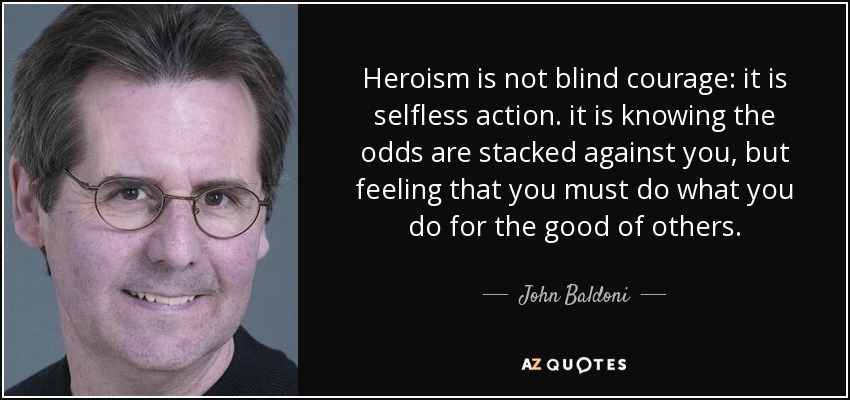 Heroism is not blind courage: it is selfless action. it is knowing the odds are stacked against you, but feeling that you must do what you do for the good of others. - John Baldoni