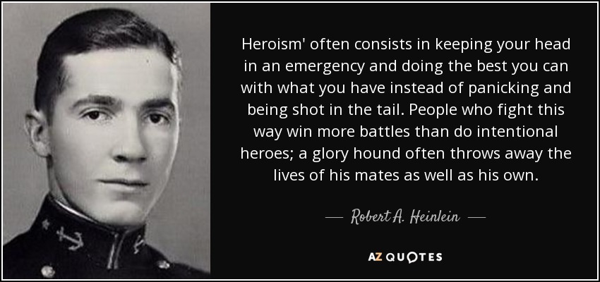 Heroism' often consists in keeping your head in an emergency and doing the best you can with what you have instead of panicking and being shot in the tail. People who fight this way win more battles than do intentional heroes; a glory hound often throws away the lives of his mates as well as his own. - Robert A. Heinlein