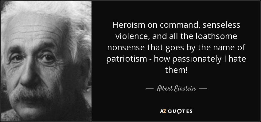 Heroism on command, senseless violence, and all the loathsome nonsense that goes by the name of patriotism - how passionately I hate them! - Albert Einstein
