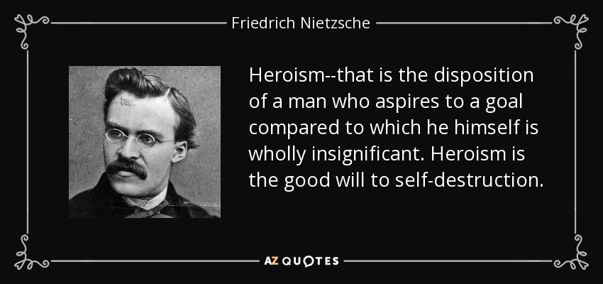 Heroism--that is the disposition of a man who aspires to a goal compared to which he himself is wholly insignificant. Heroism is the good will to self-destruction. - Friedrich Nietzsche