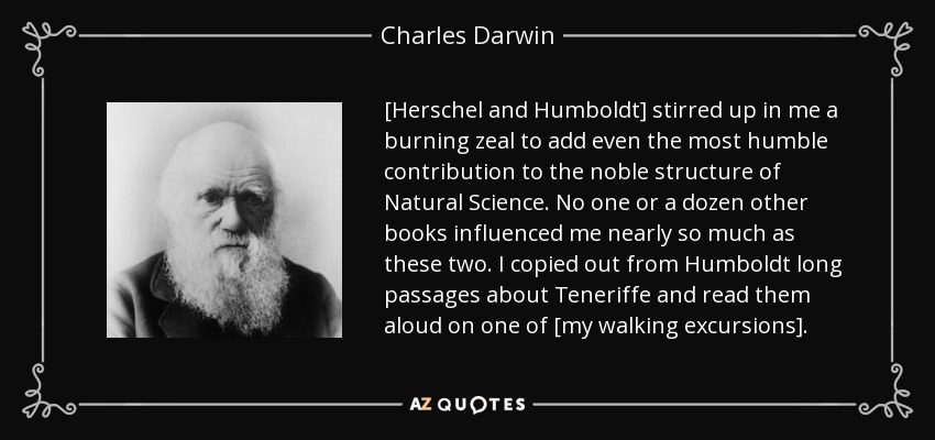 [Herschel and Humboldt] stirred up in me a burning zeal to add even the most humble contribution to the noble structure of Natural Science. No one or a dozen other books influenced me nearly so much as these two. I copied out from Humboldt long passages about Teneriffe and read them aloud on one of [my walking excursions]. - Charles Darwin