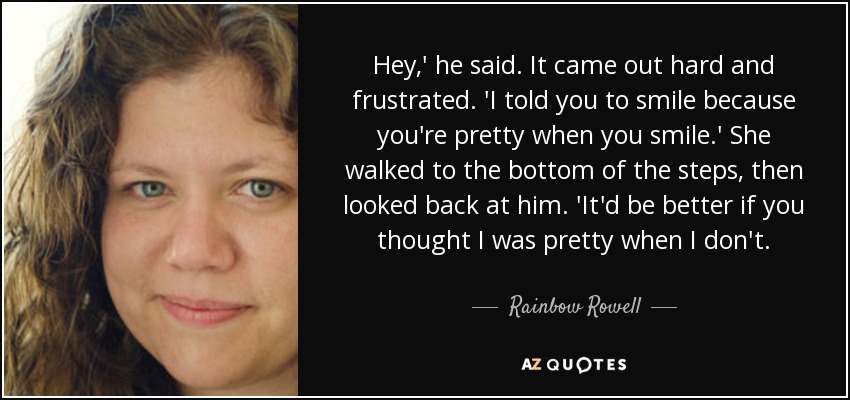 Hey,' he said. It came out hard and frustrated. 'I told you to smile because you're pretty when you smile.' She walked to the bottom of the steps, then looked back at him. 'It'd be better if you thought I was pretty when I don't. - Rainbow Rowell