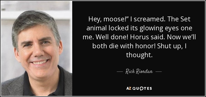 Hey, moose!” I screamed. The Set animal locked its glowing eyes one me. Well done! Horus said. Now we’ll both die with honor! Shut up, I thought. - Rick Riordan