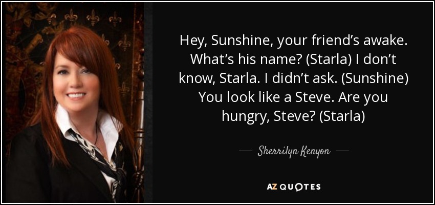 Hey, Sunshine, your friend’s awake. What’s his name? (Starla) I don’t know, Starla. I didn’t ask. (Sunshine) You look like a Steve. Are you hungry, Steve? (Starla) - Sherrilyn Kenyon