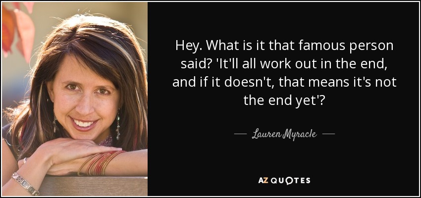 Hey. What is it that famous person said? 'It'll all work out in the end, and if it doesn't, that means it's not the end yet'? - Lauren Myracle