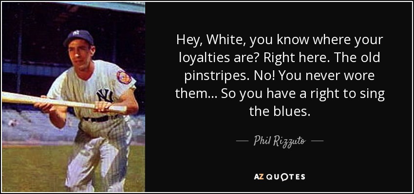 Hey, White, you know where your loyalties are? Right here. The old pinstripes. No! You never wore them... So you have a right to sing the blues. - Phil Rizzuto