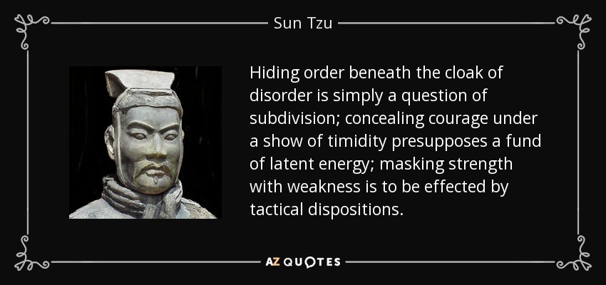 Hiding order beneath the cloak of disorder is simply a question of subdivision; concealing courage under a show of timidity presupposes a fund of latent energy; masking strength with weakness is to be effected by tactical dispositions. - Sun Tzu
