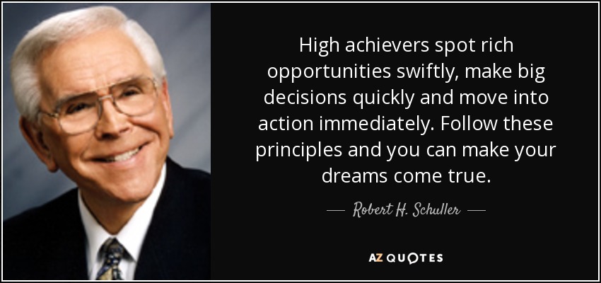 High achievers spot rich opportunities swiftly, make big decisions quickly and move into action immediately. Follow these principles and you can make your dreams come true. - Robert H. Schuller