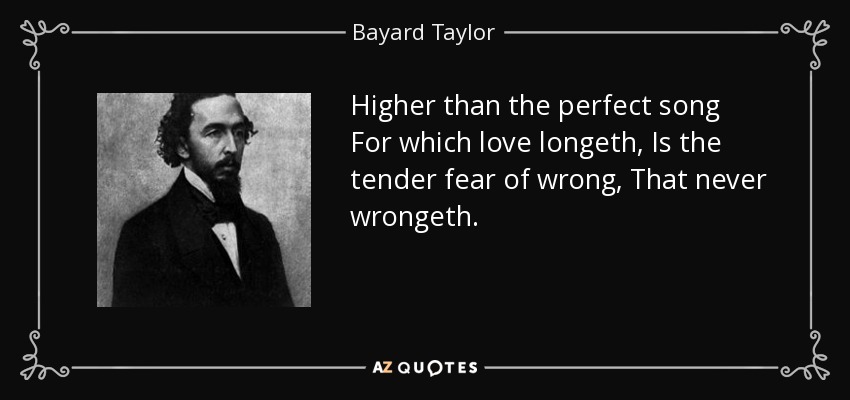 Higher than the perfect song For which love longeth, Is the tender fear of wrong, That never wrongeth. - Bayard Taylor