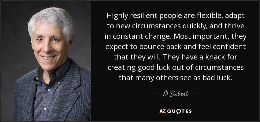 Highly resilient people are flexible, adapt to new circumstances quickly, and thrive in constant change. Most important, they expect to bounce back and feel confident that they will. They have a knack for creating good luck out of circumstances that many others see as bad luck. - Al Siebert