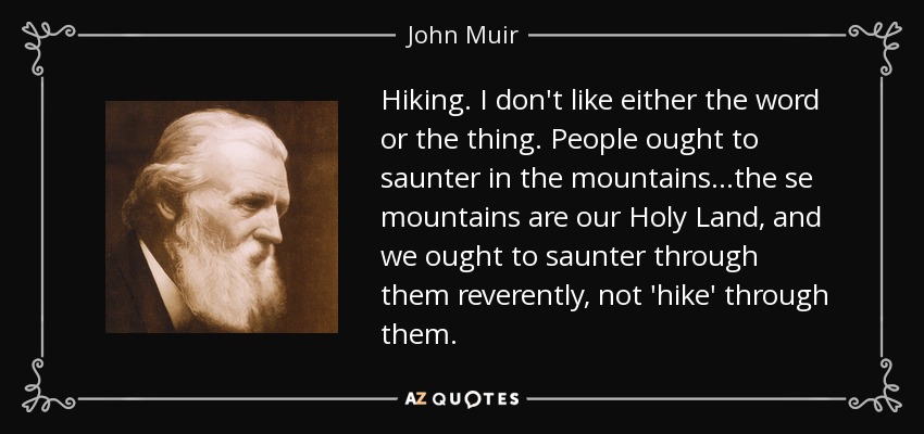 Hiking. I don't like either the word or the thing. People ought to saunter in the mountains...the se mountains are our Holy Land, and we ought to saunter through them reverently, not 'hike' through them. - John Muir