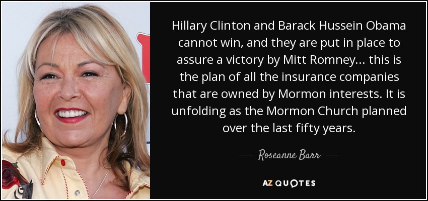 Hillary Clinton and Barack Hussein Obama cannot win, and they are put in place to assure a victory by Mitt Romney... this is the plan of all the insurance companies that are owned by Mormon interests. It is unfolding as the Mormon Church planned over the last fifty years. - Roseanne Barr