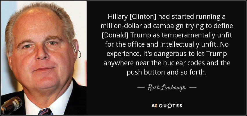 Hillary [Clinton] had started running a million-dollar ad campaign trying to define [Donald] Trump as temperamentally unfit for the office and intellectually unfit. No experience. It's dangerous to let Trump anywhere near the nuclear codes and the push button and so forth. - Rush Limbaugh