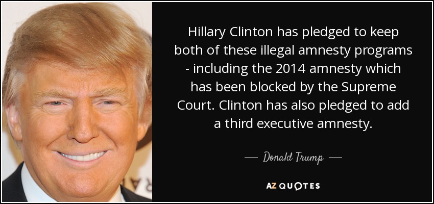 Hillary Clinton has pledged to keep both of these illegal amnesty programs - including the 2014 amnesty which has been blocked by the Supreme Court. Clinton has also pledged to add a third executive amnesty. - Donald Trump