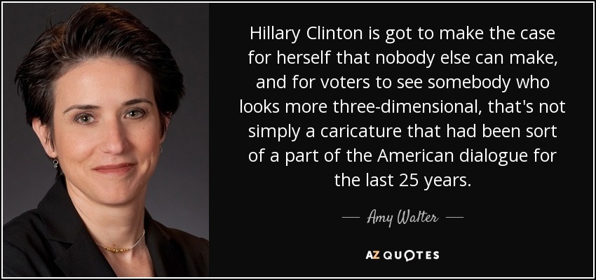 Hillary Clinton is got to make the case for herself that nobody else can make, and for voters to see somebody who looks more three-dimensional, that's not simply a caricature that had been sort of a part of the American dialogue for the last 25 years. - Amy Walter