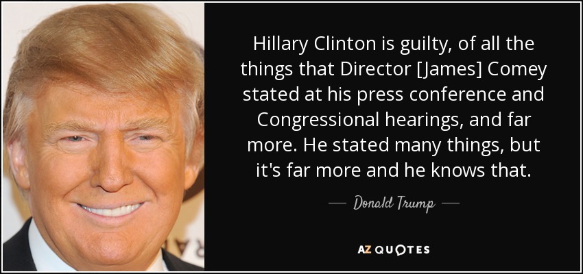 Hillary Clinton is guilty, of all the things that Director [James] Comey stated at his press conference and Congressional hearings, and far more. He stated many things, but it's far more and he knows that. - Donald Trump