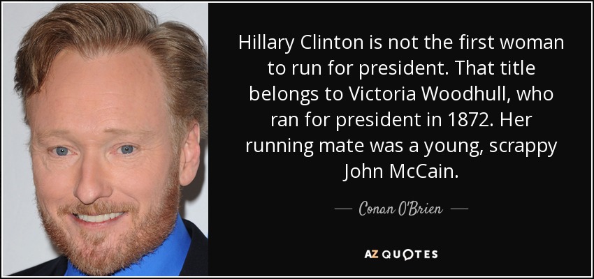 Hillary Clinton is not the first woman to run for president. That title belongs to Victoria Woodhull, who ran for president in 1872. Her running mate was a young, scrappy John McCain. - Conan O'Brien