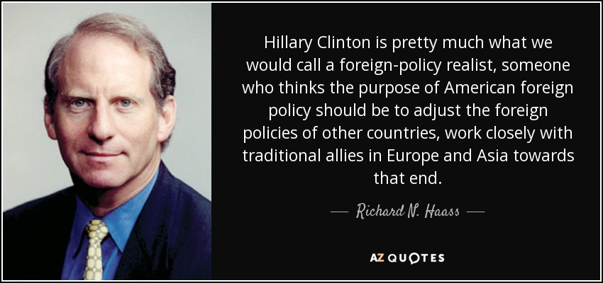 Hillary Clinton is pretty much what we would call a foreign-policy realist, someone who thinks the purpose of American foreign policy should be to adjust the foreign policies of other countries, work closely with traditional allies in Europe and Asia towards that end. - Richard N. Haass