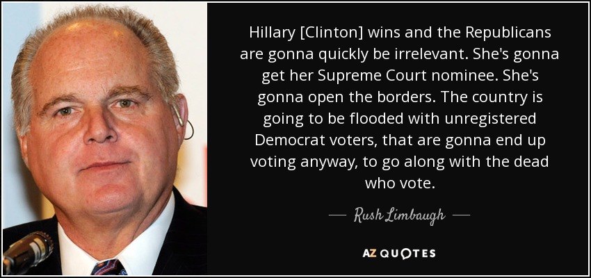 Hillary [Clinton] wins and the Republicans are gonna quickly be irrelevant. She's gonna get her Supreme Court nominee. She's gonna open the borders. The country is going to be flooded with unregistered Democrat voters, that are gonna end up voting anyway, to go along with the dead who vote. - Rush Limbaugh