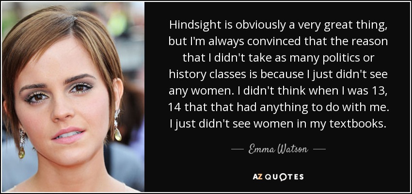 Hindsight is obviously a very great thing, but I'm always convinced that the reason that I didn't take as many politics or history classes is because I just didn't see any women. I didn't think when I was 13, 14 that that had anything to do with me. I just didn't see women in my textbooks. - Emma Watson