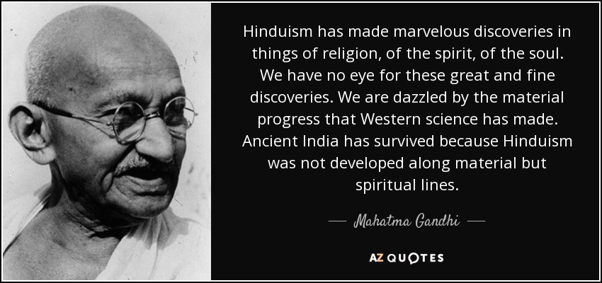Hinduism has made marvelous discoveries in things of religion, of the spirit, of the soul. We have no eye for these great and fine discoveries. We are dazzled by the material progress that Western science has made. Ancient India has survived because Hinduism was not developed along material but spiritual lines. - Mahatma Gandhi