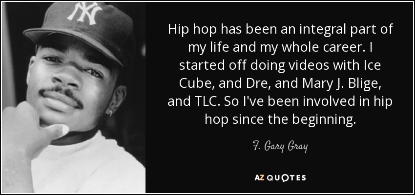 Hip hop has been an integral part of my life and my whole career. I started off doing videos with Ice Cube, and Dre, and Mary J. Blige, and TLC. So I've been involved in hip hop since the beginning. - F. Gary Gray