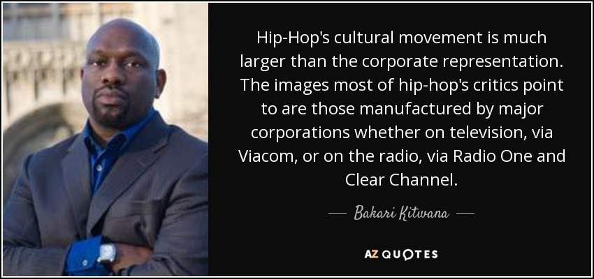 Hip-Hop's cultural movement is much larger than the corporate representation. The images most of hip-hop's critics point to are those manufactured by major corporations whether on television, via Viacom, or on the radio, via Radio One and Clear Channel. - Bakari Kitwana
