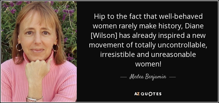 Hip to the fact that well-behaved women rarely make history, Diane [Wilson] has already inspired a new movement of totally uncontrollable, irresistible and unreasonable women! - Medea Benjamin