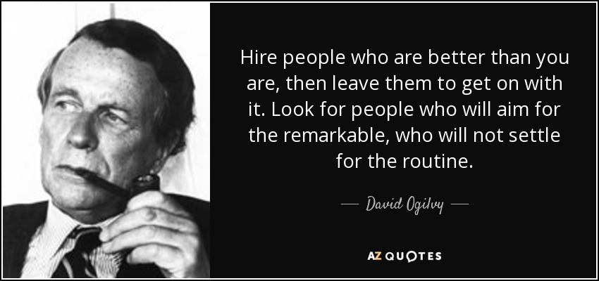 Hire people who are better than you are, then leave them to get on with it. Look for people who will aim for the remarkable, who will not settle for the routine. - David Ogilvy