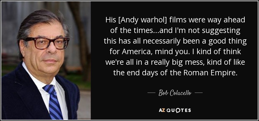 His [Andy warhol] films were way ahead of the times...and I'm not suggesting this has all necessarily been a good thing for America, mind you. I kind of think we're all in a really big mess, kind of like the end days of the Roman Empire. - Bob Colacello
