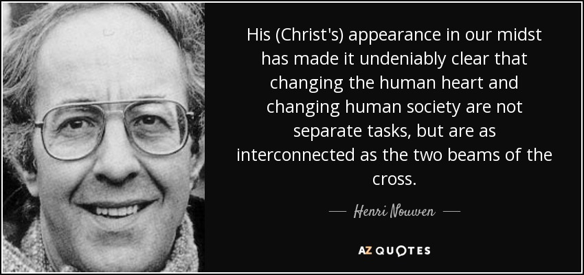 His (Christ's) appearance in our midst has made it undeniably clear that changing the human heart and changing human society are not separate tasks, but are as interconnected as the two beams of the cross. - Henri Nouwen