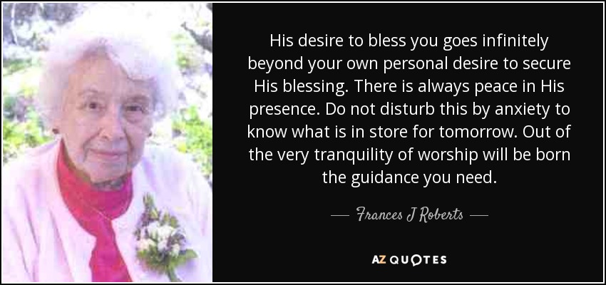 His desire to bless you goes infinitely beyond your own personal desire to secure His blessing. There is always peace in His presence. Do not disturb this by anxiety to know what is in store for tomorrow. Out of the very tranquility of worship will be born the guidance you need. - Frances J Roberts