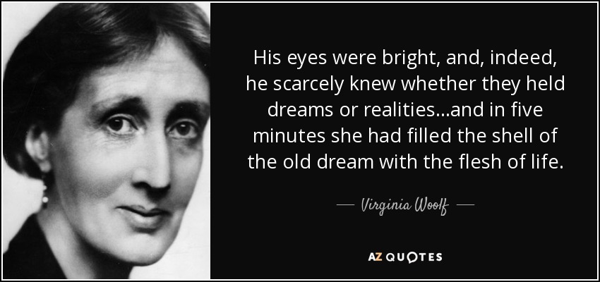 His eyes were bright, and, indeed, he scarcely knew whether they held dreams or realities...and in five minutes she had filled the shell of the old dream with the flesh of life. - Virginia Woolf