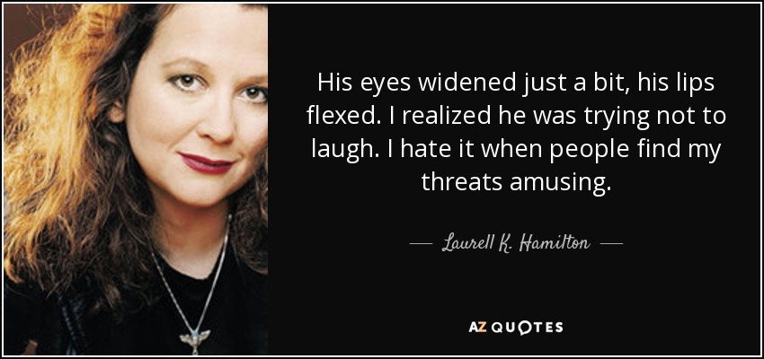 His eyes widened just a bit, his lips flexed. I realized he was trying not to laugh. I hate it when people find my threats amusing. - Laurell K. Hamilton