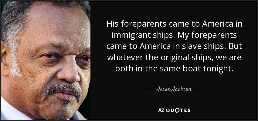 His foreparents came to America in immigrant ships. My foreparents came to America in slave ships. But whatever the original ships, we are both in the same boat tonight. - Jesse Jackson