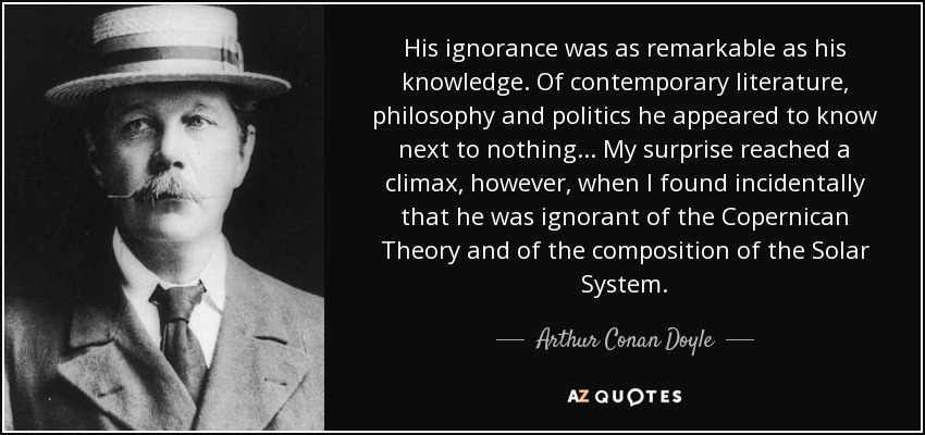 His ignorance was as remarkable as his knowledge. Of contemporary literature, philosophy and politics he appeared to know next to nothing... My surprise reached a climax, however, when I found incidentally that he was ignorant of the Copernican Theory and of the composition of the Solar System. - Arthur Conan Doyle