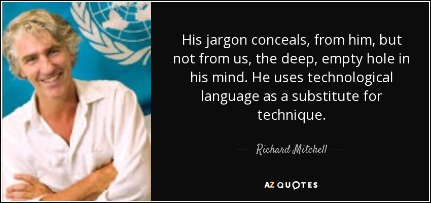 His jargon conceals, from him, but not from us, the deep, empty hole in his mind. He uses technological language as a substitute for technique. - Richard Mitchell