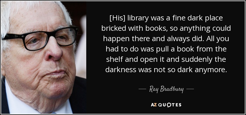 [His] library was a fine dark place bricked with books, so anything could happen there and always did. All you had to do was pull a book from the shelf and open it and suddenly the darkness was not so dark anymore. - Ray Bradbury