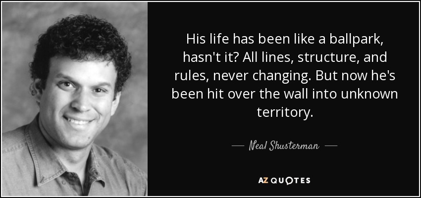 His life has been like a ballpark, hasn't it? All lines, structure, and rules, never changing. But now he's been hit over the wall into unknown territory. - Neal Shusterman