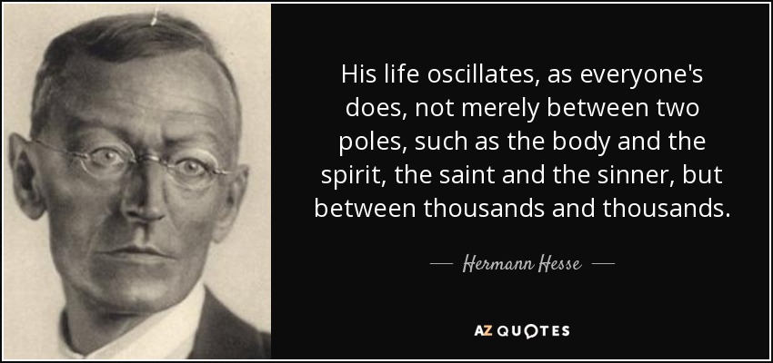 His life oscillates, as everyone's does, not merely between two poles, such as the body and the spirit, the saint and the sinner, but between thousands and thousands. - Hermann Hesse