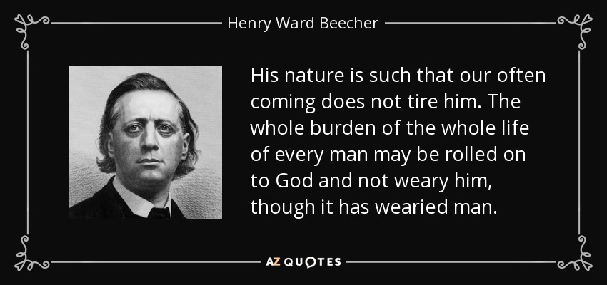 His nature is such that our often coming does not tire him. The whole burden of the whole life of every man may be rolled on to God and not weary him, though it has wearied man. - Henry Ward Beecher