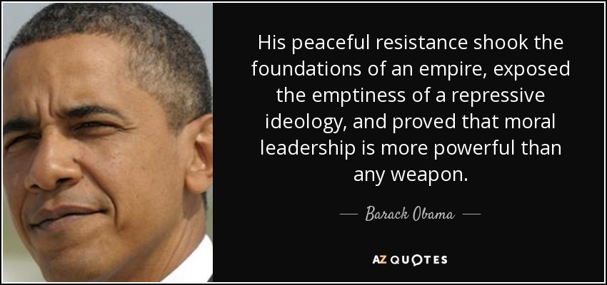 His peaceful resistance shook the foundations of an empire, exposed the emptiness of a repressive ideology, and proved that moral leadership is more powerful than any weapon. - Barack Obama