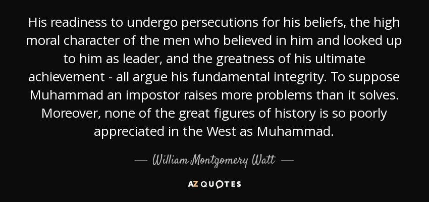 His readiness to undergo persecutions for his beliefs, the high moral character of the men who believed in him and looked up to him as leader, and the greatness of his ultimate achievement - all argue his fundamental integrity. To suppose Muhammad an impostor raises more problems than it solves. Moreover, none of the great figures of history is so poorly appreciated in the West as Muhammad. - William Montgomery Watt