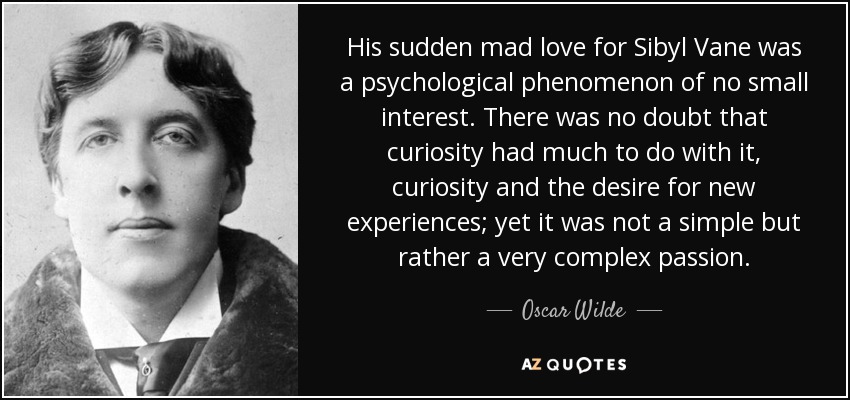 His sudden mad love for Sibyl Vane was a psychological phenomenon of no small interest. There was no doubt that curiosity had much to do with it, curiosity and the desire for new experiences; yet it was not a simple but rather a very complex passion. - Oscar Wilde