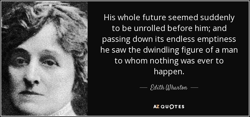 His whole future seemed suddenly to be unrolled before him; and passing down its endless emptiness he saw the dwindling figure of a man to whom nothing was ever to happen. - Edith Wharton