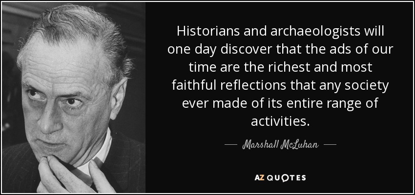 Historians and archaeologists will one day discover that the ads of our time are the richest and most faithful reflections that any society ever made of its entire range of activities. - Marshall McLuhan